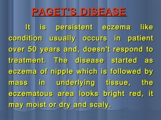 PAGET'S DISEASEPAGET'S DISEASE
It is persistent eczema likeIt is persistent eczema like
condition usually occurs in patientcondition usually occurs in patient
over 50 years and, doesn't respond toover 50 years and, doesn't respond to
treatment. The disease started astreatment. The disease started as
eczema of nipple which is followed byeczema of nipple which is followed by
mass in underlying tissue, themass in underlying tissue, the
eczematous area looks bright red, iteczematous area looks bright red, it
may moist or dry and scaly.may moist or dry and scaly.
 