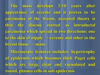 The mass develops 2-10 years afterThe mass develops 2-10 years after
appearance of eczema and it proves to beappearance of eczema and it proves to be
carcinoma of the breast, accepted theory iscarcinoma of the breast, accepted theory is
that the disease started as intraductalthat the disease started as intraductal
carcinoma which spread in two directions: onecarcinoma which spread in two directions: one
to the skin of nipple → eczema and other to theto the skin of nipple → eczema and other to the
breast tissue → mass.breast tissue → mass.
Microscopic features includes: hypertrophyMicroscopic features includes: hypertrophy
of epidermis which becomes thick Paget cellsof epidermis which becomes thick Paget cells
which are large, clear and vacuolated andwhich are large, clear and vacuolated and
round, plasma cells in sub epidermisround, plasma cells in sub epidermis
 