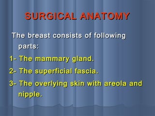SURGICAL ANATOMYSURGICAL ANATOMY
The breast consists of followingThe breast consists of following
parts:parts:
1- The mammary gland.1- The mammary gland.
2- The superficial fascia.2- The superficial fascia.
3- The overlying skin with areola and3- The overlying skin with areola and
nipple.nipple.
 