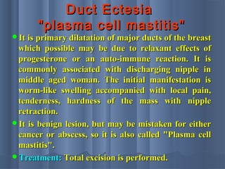 Duct EctesiaDuct Ectesia
"plasma cell mastitis""plasma cell mastitis"
It is primary dilatation of major ducts of the breastIt is primary dilatation of major ducts of the breast
which possible may be due to relaxant effects ofwhich possible may be due to relaxant effects of
progesterone or an auto-immune reaction. It isprogesterone or an auto-immune reaction. It is
commonly associated with discharging nipple incommonly associated with discharging nipple in
middle aged woman. The initial manifestation ismiddle aged woman. The initial manifestation is
worm-like swelling accompanied with local pain,worm-like swelling accompanied with local pain,
tenderness, hardness of the mass with nippletenderness, hardness of the mass with nipple
retraction.retraction.
It is benign lesion, but may be mistaken for eitherIt is benign lesion, but may be mistaken for either
cancer or abscess, so it is also called "Plasma cellcancer or abscess, so it is also called "Plasma cell
mastitis".mastitis".
Treatment:Treatment: Total excision is performed.Total excision is performed.
 