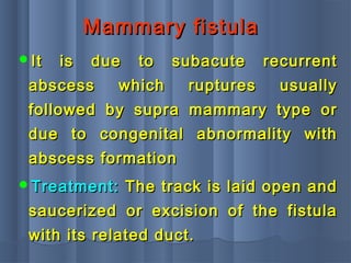 Mammary fistulaMammary fistula
It is due to subacute recurrentIt is due to subacute recurrent
abscess which ruptures usuallyabscess which ruptures usually
followed by supra mammary type orfollowed by supra mammary type or
due to congenital abnormality withdue to congenital abnormality with
abscess formationabscess formation
Treatment:Treatment: The track is laid open andThe track is laid open and
saucerized or excision of the fistulasaucerized or excision of the fistula
with its related duct.with its related duct.
 