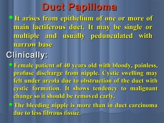 Duct PapillomaDuct Papilloma
It arises from epithelium of one or more ofIt arises from epithelium of one or more of
main lactiferous duct. It may be single ormain lactiferous duct. It may be single or
multiple and usually pedunculated withmultiple and usually pedunculated with
narrow basenarrow base
Clinically:Clinically:
Female patient of 40 years old with bloody, painless,Female patient of 40 years old with bloody, painless,
profuse discharge from nipple. Cystic swelling mayprofuse discharge from nipple. Cystic swelling may
felt under areola due to obstruction of the duct withfelt under areola due to obstruction of the duct with
cystic formation. It shows tendency to malignantcystic formation. It shows tendency to malignant
change so it should be removed early.change so it should be removed early.
The bleeding nipple is more than in duct carcinomaThe bleeding nipple is more than in duct carcinoma
due to less fibrous tissue.due to less fibrous tissue.
 