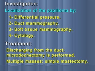 Localization of the papilloma by:Localization of the papilloma by:
Investigation:Investigation:
1-1- Differential pressure.Differential pressure.
2-2- Duct mammography.Duct mammography.
3-3- Soft tissue mammography.Soft tissue mammography.
4-4- Cytology.Cytology.
Treatment:Treatment:
Discharging from the duct:Discharging from the duct:
microdochectomy is performed.microdochectomy is performed.
Multiple masses: simple mastectomy.Multiple masses: simple mastectomy.
 
