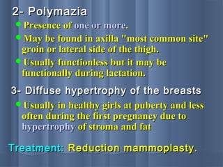 2- Polymazia2- Polymazia
Presence ofPresence of one or moreone or more..
May be found in axilla "most common site"May be found in axilla "most common site"
groin or lateral side of the thigh.groin or lateral side of the thigh.
Usually functionless but it may beUsually functionless but it may be
functionally during lactation.functionally during lactation.
3- Diffuse hypertrophy of the breasts3- Diffuse hypertrophy of the breasts
Usually in healthy girls at puberty and lessUsually in healthy girls at puberty and less
often during the first pregnancy due tooften during the first pregnancy due to
hypertrophyhypertrophy of stroma and fatof stroma and fat
Treatment:Treatment: Reduction mammoplasty.Reduction mammoplasty.
 