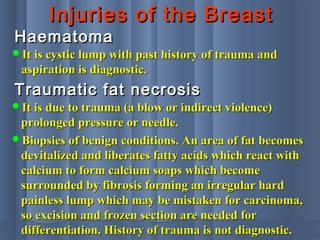 Injuries of the BreastInjuries of the Breast
HaematomaHaematoma
It is cystic lump with past history of trauma andIt is cystic lump with past history of trauma and
aspiration is diagnostic.aspiration is diagnostic.
Traumatic fat necrosisTraumatic fat necrosis
It is due to trauma (a blow or indirect violence)It is due to trauma (a blow or indirect violence)
prolonged pressure or needle.prolonged pressure or needle.
Biopsies of benign conditions. An area of fat becomesBiopsies of benign conditions. An area of fat becomes
devitalized and liberates fatty acids which react withdevitalized and liberates fatty acids which react with
calcium to form calcium soaps which becomecalcium to form calcium soaps which become
surrounded by fibrosis forming an irregular hardsurrounded by fibrosis forming an irregular hard
painless lump which may be mistaken for carcinoma,painless lump which may be mistaken for carcinoma,
so excision and frozen section are needed forso excision and frozen section are needed for
differentiation. History of trauma is not diagnostic.differentiation. History of trauma is not diagnostic.
 