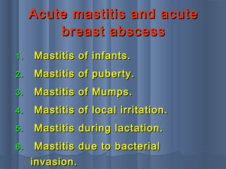 Acute mastitis and acuteAcute mastitis and acute
breast abscessbreast abscess
1.1. Mastitis of infants.Mastitis of infants.
2.2. Mastitis of puberty.Mastitis of puberty.
3.3. Mastitis of Mumps.Mastitis of Mumps.
4.4. Mastitis of local irritation.Mastitis of local irritation.
5.5. Mastitis during lactation.Mastitis during lactation.
6.6. Mastitis due to bacterialMastitis due to bacterial
invasion.invasion.
 