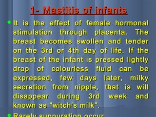 1- Mastitis of infants1- Mastitis of infants
 It is the effect of female hormonalIt is the effect of female hormonal
stimulation through placenta. Thestimulation through placenta. The
breast becomes swollen and tenderbreast becomes swollen and tender
on the 3rd or 4th day of life. If theon the 3rd or 4th day of life. If the
breast of the infant is pressed lightlybreast of the infant is pressed lightly
drop of colourless fluid can bedrop of colourless fluid can be
expressed, few days later, milkyexpressed, few days later, milky
secretion from nipple, that is willsecretion from nipple, that is will
disappear during 3rd week anddisappear during 3rd week and
known as "witch’s milk".known as "witch’s milk".
 
