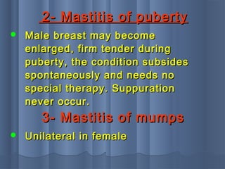 2- Mastitis of puberty2- Mastitis of puberty
 Male breast may becomeMale breast may become
enlarged, firm tender duringenlarged, firm tender during
puberty, the condition subsidespuberty, the condition subsides
spontaneously and needs nospontaneously and needs no
special therapy. Suppurationspecial therapy. Suppuration
never occur.never occur.
3- Mastitis of mumps3- Mastitis of mumps
 Unilateral in femaleUnilateral in female
 