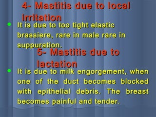 4- Mastitis due to local4- Mastitis due to local
irritationirritation
 It is due to too tight elasticIt is due to too tight elastic
brassiere, rare in male rare inbrassiere, rare in male rare in
suppuration.suppuration.
5- Mastitis due to5- Mastitis due to
lactationlactation
 It is due to milk engorgement, whenIt is due to milk engorgement, when
one of the duct becomes blockedone of the duct becomes blocked
with epithelial debris. The breastwith epithelial debris. The breast
becomes painful and tender.becomes painful and tender.
 
