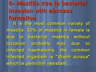 6- Mastitis due to bacterial6- Mastitis due to bacterial
invasion with abscessinvasion with abscess
formationformation
It is the most common variety ofIt is the most common variety of
mastitis. 32% of mastitis in female ismastitis. 32% of mastitis in female is
due to bacterial mastitis withoutdue to bacterial mastitis without
lactation probably may due tolactation probably may due to
infected haematoma. the commoninfected haematoma. the common
infected organism is "infected organism is " Staph aureusStaph aureus""
which is penicillin resistant.which is penicillin resistant.
 