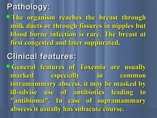 Pathology:Pathology:
The organism reaches the breast throughThe organism reaches the breast through
milk ducts or through fissures in nipples butmilk ducts or through fissures in nipples but
blood borne infection is rare. The breast atblood borne infection is rare. The breast at
first congested and later suppurated.first congested and later suppurated.
Clinical features:Clinical features:
General features of Toxemia are usuallyGeneral features of Toxemia are usually
marked especially in commonmarked especially in common
intramammary abscess, it may be masked byintramammary abscess, it may be masked by
ill-advise use of antibiotics leading toill-advise use of antibiotics leading to
"antibioma". In case of supramammary"antibioma". In case of supramammary
abscess it usually has subacute course.abscess it usually has subacute course.
 