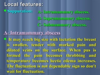 Local features:Local features:
Suppuration:Suppuration: A- Intramammary abscess.A- Intramammary abscess.
B- Supramammary abscess.B- Supramammary abscess.
C- Submammary abscess.C- Submammary abscess.
A- Intramammary abscessA- Intramammary abscess
 It may reach big size with lactation the breastIt may reach big size with lactation the breast
is swollen, tender with marked pain andis swollen, tender with marked pain and
dilated veins on the surface. When pus isdilated veins on the surface. When pus is
formed the pain becomes throbbing andformed the pain becomes throbbing and
temperature becomes hectic edema increases.temperature becomes hectic edema increases.
The fluctuation is not dependable sign so don'tThe fluctuation is not dependable sign so don't
wait for fluctuation.wait for fluctuation.
 