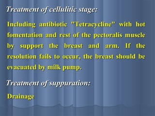 Treatment of cellulitic stage:Treatment of cellulitic stage:
Including antibiotic "Tetracycline" with hotIncluding antibiotic "Tetracycline" with hot
fomentation and rest of the pectoralis musclefomentation and rest of the pectoralis muscle
by support the breast and arm. If theby support the breast and arm. If the
resolution fails to occur, the breast should beresolution fails to occur, the breast should be
evacuated by milk pump.evacuated by milk pump.
Treatment of suppuration:Treatment of suppuration:
DrainageDrainage
 