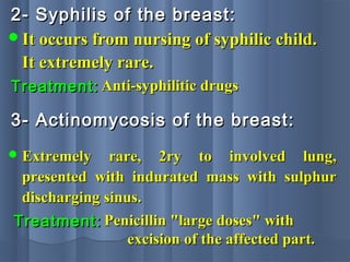 2- Syphilis of the breast:2- Syphilis of the breast:
It occurs from nursing of syphilic child.It occurs from nursing of syphilic child.
It extremely rare.It extremely rare.
Treatment:Treatment: Anti-syphilitic drugsAnti-syphilitic drugs
3- Actinomycosis of the breast:3- Actinomycosis of the breast:
 Extremely rare, 2ry to involved lung,Extremely rare, 2ry to involved lung,
presented with indurated mass with sulphurpresented with indurated mass with sulphur
discharging sinus.discharging sinus.
Treatment:Treatment: Penicillin "large doses" withPenicillin "large doses" with
excision of the affected part.excision of the affected part.
 