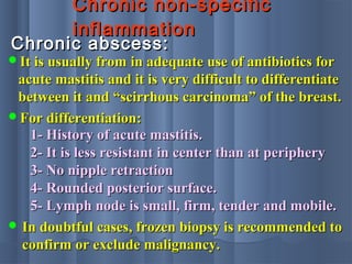 Chronic non-specificChronic non-specific
inflammationinflammation
Chronic abscess:Chronic abscess:
It is usually from in adequate use of antibiotics forIt is usually from in adequate use of antibiotics for
acute mastitis and it is very difficult to differentiateacute mastitis and it is very difficult to differentiate
between it and “scirrhous carcinoma” of the breast.between it and “scirrhous carcinoma” of the breast.
For differentiation:For differentiation:
1- History of acute mastitis.1- History of acute mastitis.
2- It is less resistant in center than at periphery2- It is less resistant in center than at periphery
3- No nipple retraction3- No nipple retraction
4- Rounded posterior surface.4- Rounded posterior surface.
5- Lymph node is small, firm, tender and mobile.5- Lymph node is small, firm, tender and mobile.
 In doubtful cases, frozen biopsy is recommended toIn doubtful cases, frozen biopsy is recommended to
confirm or exclude malignancy.confirm or exclude malignancy.
 