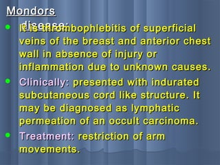 MondorsMondors
disease:disease: It is thrombophlebitis of superficialIt is thrombophlebitis of superficial
veins of the breast and anterior chestveins of the breast and anterior chest
wall in absence of injury orwall in absence of injury or
inflammation due to unknown causes.inflammation due to unknown causes.
 Clinically:Clinically: presented with induratedpresented with indurated
subcutaneous cord like structure. Itsubcutaneous cord like structure. It
may be diagnosed as lymphaticmay be diagnosed as lymphatic
permeation of an occult carcinoma.permeation of an occult carcinoma.
 Treatment:Treatment: restriction of armrestriction of arm
movements.movements.
 