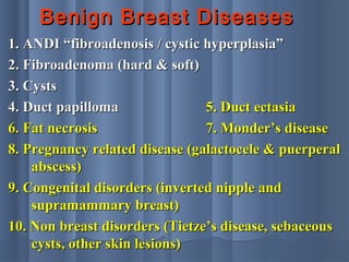 Benign Breast DiseasesBenign Breast Diseases
1. ANDI “fibroadenosis / cystic hyperplasia”1. ANDI “fibroadenosis / cystic hyperplasia”
2. Fibroadenoma (hard & soft)2. Fibroadenoma (hard & soft)
3. Cysts3. Cysts
4. Duct papilloma4. Duct papilloma 5. Duct ectasia5. Duct ectasia
6. Fat necrosis6. Fat necrosis 7. Monder’s disease7. Monder’s disease
8. Pregnancy related disease (galactocele & puerperal8. Pregnancy related disease (galactocele & puerperal
abscess)abscess)
9. Congenital disorders (inverted nipple and9. Congenital disorders (inverted nipple and
supramammary breast)supramammary breast)
10. Non breast disorders (Tietze’s disease, sebaceous10. Non breast disorders (Tietze’s disease, sebaceous
cysts, other skin lesions)cysts, other skin lesions)
 