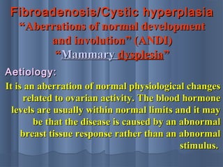Fibroadenosis/Cystic hyperplasiaFibroadenosis/Cystic hyperplasia
“Aberrations of normal development“Aberrations of normal development
and involution” (ANDI)and involution” (ANDI)
““MammaryMammary dysplesiadysplesia””
Aetiology:Aetiology:
It is an aberration of normal physiological changesIt is an aberration of normal physiological changes
related to ovarian activity. The blood hormonerelated to ovarian activity. The blood hormone
levels are usually within normal limits and it maylevels are usually within normal limits and it may
be that the disease is caused by an abnormalbe that the disease is caused by an abnormal
breast tissue response rather than an abnormalbreast tissue response rather than an abnormal
stimulus.stimulus.
 