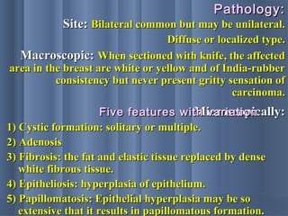 Pathology:Pathology:
Site:Site: Bilateral common but may be unilateral.Bilateral common but may be unilateral.
Diffuse or localized type.Diffuse or localized type.
Macroscopic:Macroscopic: When sectioned with knife, the affectedWhen sectioned with knife, the affected
area in the breast are white or yellow and of India-rubberarea in the breast are white or yellow and of India-rubber
consistency but never present gritty sensation ofconsistency but never present gritty sensation of
carcinoma.carcinoma.
Microscopically:Microscopically:
1) Cystic formation: solitary or multiple.1) Cystic formation: solitary or multiple.
2) Adenosis2) Adenosis
3) Fibrosis: the fat and elastic tissue replaced by dense3) Fibrosis: the fat and elastic tissue replaced by dense
white fibrous tissue.white fibrous tissue.
4) Epitheliosis: hyperplasia of epithelium.4) Epitheliosis: hyperplasia of epithelium.
5) Papillomatosis: Epithelial hyperplasia may be so5) Papillomatosis: Epithelial hyperplasia may be so
extensive that it results in papillomatous formation.extensive that it results in papillomatous formation.
Five features with variationFive features with variation
 