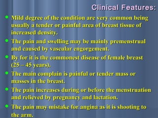 Clinical Features:Clinical Features:
 Mild degree of the condition are very common beingMild degree of the condition are very common being
usually a tender or painful area of breast tissue ofusually a tender or painful area of breast tissue of
increased density.increased density.
 The pain and swelling may be mainly premenstrualThe pain and swelling may be mainly premenstrual
and caused by vascular engorgement.and caused by vascular engorgement.
 By for it is the commonest disease of female breastBy for it is the commonest disease of female breast
(25 – 45 years).(25 – 45 years).
 The main complain is painful or tender mass orThe main complain is painful or tender mass or
masses in the breast.masses in the breast.
 The pain increases during or before the menstruationThe pain increases during or before the menstruation
and relieved by pregnancy and lactation.and relieved by pregnancy and lactation.
 The pain may mistake for angina as it is shooting toThe pain may mistake for angina as it is shooting to
the arm.the arm.
 