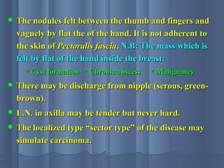  The nodules felt between the thumb and fingers andThe nodules felt between the thumb and fingers and
vaguely by flat the of the hand. It is not adherent tovaguely by flat the of the hand. It is not adherent to
the skin ofthe skin of Pectoralis fasciaPectoralis fascia.. N.B: The mass which isN.B: The mass which is
felt by flat of the hand inside the breast:felt by flat of the hand inside the breast:
* Cyst formation* Cyst formation * Chronic abscess* Chronic abscess * Malignancy* Malignancy
 There may be discharge from nipple (serous, green-There may be discharge from nipple (serous, green-
brown).brown).
 L.N. in axilla may be tender but never hard.L.N. in axilla may be tender but never hard.
 The localized type “sector type” of the disease mayThe localized type “sector type” of the disease may
simulate carcinoma.simulate carcinoma.
 