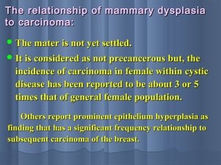 The relationship of mammary dysplasiaThe relationship of mammary dysplasia
to carcinoma:to carcinoma:
 The mater is not yet settled.The mater is not yet settled.
 It is considered as not precancerous but, theIt is considered as not precancerous but, the
incidence of carcinoma in female within cysticincidence of carcinoma in female within cystic
disease has been reported to be about 3 or 5disease has been reported to be about 3 or 5
times that of general female population.times that of general female population.
Others report prominent epithelium hyperplasia asOthers report prominent epithelium hyperplasia as
finding that has a significant frequency relationship tofinding that has a significant frequency relationship to
subsequent carcinoma of the breast.subsequent carcinoma of the breast.
 