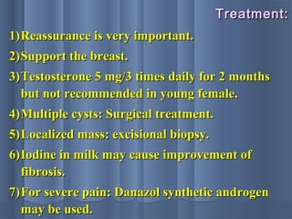 Treatment:Treatment:
1)1)Reassurance is very important.Reassurance is very important.
2)2)Support the breast.Support the breast.
3)3)Testosterone 5 mg/3 times daily for 2 monthsTestosterone 5 mg/3 times daily for 2 months
but not recommended in young female.but not recommended in young female.
4)4)Multiple cysts: Surgical treatment.Multiple cysts: Surgical treatment.
5)5)Localized mass: excisional biopsy.Localized mass: excisional biopsy.
6)6)Iodine in milk may cause improvement ofIodine in milk may cause improvement of
fibrosis.fibrosis.
7)7)For severe pain: Danazol synthetic androgenFor severe pain: Danazol synthetic androgen
may be used.may be used.
 
