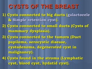 CYSTS OF THE BREASTCYSTS OF THE BREAST
1) Cysts connected to big ducts (1) Cysts connected to big ducts (galactocelegalactocele
&& Simple retention cystSimple retention cyst).).
2) Cysts connected to small ducts (Cysts of2) Cysts connected to small ducts (Cysts of
mammary dysplasia).mammary dysplasia).
3) Cysts connected to the tumors (Duct3) Cysts connected to the tumors (Duct
papiloma, serocystic disease,papiloma, serocystic disease,
cystadenoma, degenerated cyst incystadenoma, degenerated cyst in
malignancy).malignancy).
4) Cysts found in the stroma (Lymphatic4) Cysts found in the stroma (Lymphatic
cyst, blood cyst, hydatid cyst).cyst, blood cyst, hydatid cyst).
 