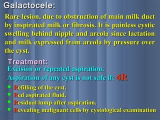 Galactocele:Galactocele:
Rare lesion, due to obstruction of main milk ductRare lesion, due to obstruction of main milk duct
by inspirated milk or fibrosis. It is painless cysticby inspirated milk or fibrosis. It is painless cystic
swelling behind nipple and areola since lactationswelling behind nipple and areola since lactation
and milk expressed from areola by pressure overand milk expressed from areola by pressure over
the cyst.the cyst.
Treatment:Treatment:
Excision or repeated aspiration.Excision or repeated aspiration.
Aspiration of any cyst is not safe if:Aspiration of any cyst is not safe if: 4R4R
 RRefilling of the cyst.efilling of the cyst.
 RRed aspirated fluid.ed aspirated fluid.
 RResidual lump after aspiration.esidual lump after aspiration.
 RRevealing malignant cells by cystological examinationevealing malignant cells by cystological examination
 