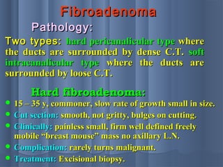 FibroadenomaFibroadenoma
Two types:Two types: hard pericanalicular typehard pericanalicular type wherewhere
the ducts are surrounded by dense C.T.the ducts are surrounded by dense C.T. softsoft
intracanalicular typeintracanalicular type where the ducts arewhere the ducts are
surrounded by loose C.T.surrounded by loose C.T.
Pathology:Pathology:
Hard fibroadenoma:Hard fibroadenoma:
 15 – 35 y, commoner, slow rate of growth small in size.15 – 35 y, commoner, slow rate of growth small in size.
 Cut section:Cut section: smooth, not gritty, bulges on cutting.smooth, not gritty, bulges on cutting.
 Clinically:Clinically: painless small, firm well defined freelypainless small, firm well defined freely
mobile “breast mouse” mass no axillary L.N.mobile “breast mouse” mass no axillary L.N.
 Complication:Complication: rarely turns malignant.rarely turns malignant.
 Treatment:Treatment: Excisional biopsy.Excisional biopsy.
 