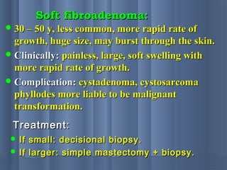 Soft fibroadenoma:Soft fibroadenoma:
 30 – 50 y, less common, more rapid rate of30 – 50 y, less common, more rapid rate of
growth, huge size, may burst through the skin.growth, huge size, may burst through the skin.
 Clinically:Clinically: painless, large, soft swelling withpainless, large, soft swelling with
more rapid rate of growth.more rapid rate of growth.
 Complication:Complication: cystadenoma, cystosarcomacystadenoma, cystosarcoma
phyllodes more liable to be malignantphyllodes more liable to be malignant
transformation.transformation.
Treatment:Treatment:
 If small: decisional biopsy.If small: decisional biopsy.
 If larger: simple mastectomy + biopsy.If larger: simple mastectomy + biopsy.
 