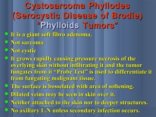 Cystosarcoma PhyllodesCystosarcoma Phyllodes
(Serocystic Disease of Brodie)(Serocystic Disease of Brodie)
““PhylloidsPhylloids TumorsTumors””
 It is a giant soft fibro adenoma.It is a giant soft fibro adenoma.
 Not sarcomaNot sarcoma
 Not cysticNot cystic
 It grows rapidly causing pressure necrosis of theIt grows rapidly causing pressure necrosis of the
overlying skin without infiltrating it and the tumoroverlying skin without infiltrating it and the tumor
fungates from it “Probe Test” is used to differentiate itfungates from it “Probe Test” is used to differentiate it
from fungating malignant tissue.from fungating malignant tissue.
 The surface is bosselated with area of softening.The surface is bosselated with area of softening.
 Dilated veins may be seen in skin over it.Dilated veins may be seen in skin over it.
 Neither attached to the skin nor to deeper structures.Neither attached to the skin nor to deeper structures.
 No axillary L.N unless secondary infection occurs.No axillary L.N unless secondary infection occurs.
 