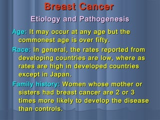 Breast CancerBreast Cancer
Age:Age: It may occur at any age but theIt may occur at any age but the
commonest age is over fifty.commonest age is over fifty.
Race:Race: In general, the rates reported fromIn general, the rates reported from
developing countries are low, where asdeveloping countries are low, where as
rates are high in developed countriesrates are high in developed countries
except in Japan.except in Japan.
Etiology and PathogenesisEtiology and Pathogenesis
Family history:Family history: Women whose mother orWomen whose mother or
sisters had breast cancer are 2 or 3sisters had breast cancer are 2 or 3
times more likely to develop the diseasetimes more likely to develop the disease
than controls.than controls.
 