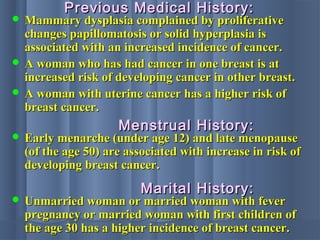  Mammary dysplasia complained by proliferativeMammary dysplasia complained by proliferative
changes papillomatosis or solid hyperplasia ischanges papillomatosis or solid hyperplasia is
associated with an increased incidence of cancer.associated with an increased incidence of cancer.
 A woman who has had cancer in one breast is atA woman who has had cancer in one breast is at
increased risk of developing cancer in other breast.increased risk of developing cancer in other breast.
 A woman with uterine cancer has a higher risk ofA woman with uterine cancer has a higher risk of
breast cancer.breast cancer.
Previous Medical History:Previous Medical History:
 Early menarche (under age 12) and late menopauseEarly menarche (under age 12) and late menopause
(of the age 50) are associated with increase in risk of(of the age 50) are associated with increase in risk of
developing breast cancer.developing breast cancer.
Menstrual History:Menstrual History:
 Unmarried woman or married woman with feverUnmarried woman or married woman with fever
pregnancy or married woman with first children ofpregnancy or married woman with first children of
the age 30 has a higher incidence of breast cancer.the age 30 has a higher incidence of breast cancer.
Marital History:Marital History:
 