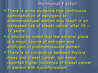  There is some evidence that continuousThere is some evidence that continuous
administration of estrogens toadministration of estrogens to
postmenopausal women may result in anpostmenopausal women may result in an
increased risk of breast cancer after 10 –increased risk of breast cancer after 10 –
12 years.12 years.
 It should be noted that the adrenal glandIt should be noted that the adrenal gland
is a major source of estrogen andis a major source of estrogen and
androgen in postmenopausal women.androgen in postmenopausal women.
 There is no correlation between thyroidThere is no correlation between thyroid
mass and breast cancer, but somemass and breast cancer, but some
reported higher incidence of breast cancerreported higher incidence of breast cancer
in patient with hypothyroidism.in patient with hypothyroidism.
Hormonal Factor:Hormonal Factor:
 