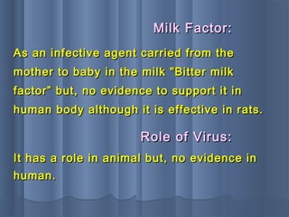 As an infective agent carried from theAs an infective agent carried from the
mother to baby in the milk "Bitter milkmother to baby in the milk "Bitter milk
factor” but, no evidence to support it infactor” but, no evidence to support it in
human body although it is effective in rats.human body although it is effective in rats.
Milk Factor:Milk Factor:
It has a role in animal but, no evidence inIt has a role in animal but, no evidence in
human.human.
Role of Virus:Role of Virus:
 