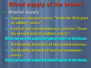 Blood supply of the breast:Blood supply of the breast:
A.A. Arterial supplyArterial supply
1)1) Superior thoracic artery "from the first partSuperior thoracic artery "from the first part
of axillary artery".of axillary artery".
2)2) Lateral and acromiothoracic arteries "fromLateral and acromiothoracic arteries "from
the second part of axillary artery".the second part of axillary artery".
These two vessels supply the lateral aspect of the breast.These two vessels supply the lateral aspect of the breast.
3)3) Perforating branches of intercostal arteries.Perforating branches of intercostal arteries.
4)4) Perforating branch of internal mammaryPerforating branch of internal mammary
artery.artery.
These two vessels supply the medial aspect of the breast.These two vessels supply the medial aspect of the breast.
 