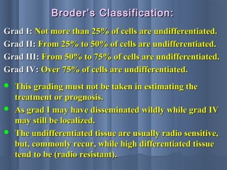 Grad I:Grad I: Not more than 25% of cells are undifferentiated.Not more than 25% of cells are undifferentiated.
Grad II:Grad II: From 25% to 50% of cells are undifferentiated.From 25% to 50% of cells are undifferentiated.
Grad III:Grad III: From 50% to 75% of cells are undifferentiated.From 50% to 75% of cells are undifferentiated.
Grad IV:Grad IV: Over 75% of cells are undifferentiated.Over 75% of cells are undifferentiated.
Broder’s Classification:Broder’s Classification:
 This grading must not be taken in estimating theThis grading must not be taken in estimating the
treatment or prognosis.treatment or prognosis.
 As grad I may have disseminated wildly while grad IVAs grad I may have disseminated wildly while grad IV
may still be localized.may still be localized.
 The undifferentiated tissue are usually radio sensitive,The undifferentiated tissue are usually radio sensitive,
but, commonly recur, while high differentiated tissuebut, commonly recur, while high differentiated tissue
tend to be (radio resistant).tend to be (radio resistant).
 