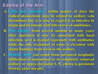 A.A. Early post operative:Early post operative: within matter of days thewithin matter of days the
radical mastectomy may be related to axillary veinradical mastectomy may be related to axillary vein
thrombosis but, it is wise to regard it as infective inthrombosis but, it is wise to regard it as infective in
origin and treatment with full course of antibiotics.origin and treatment with full course of antibiotics.
B.B. Late edema:Late edema: from several months to many yearsfrom several months to many years
after operation it may be associated with localafter operation it may be associated with local
infection, so it is treated vigorously with antibioticsinfection, so it is treated vigorously with antibiotics
while the only treatment of value is elevation withwhile the only treatment of value is elevation with
elastic bandage from wrist to the axillary.elastic bandage from wrist to the axillary.
C.C. Brawny Arm:Brawny Arm: can result from advanced neoplasticcan result from advanced neoplastic
infiltration of unarmored or in completely removedinfiltration of unarmored or in completely removed
axillary or supra clavicular L.N. edema is persistentaxillary or supra clavicular L.N. edema is persistent
brawny (does not pit).brawny (does not pit).
Edema of the ArmEdema of the Arm
 