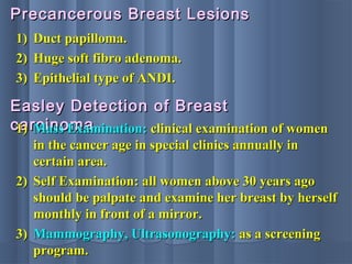 1)1) Duct papilloma.Duct papilloma.
2)2) Huge soft fibro adenoma.Huge soft fibro adenoma.
3)3) Epithelial type of ANDI.Epithelial type of ANDI.
Precancerous Breast LesionsPrecancerous Breast Lesions
Easley Detection of BreastEasley Detection of Breast
carcinomacarcinoma1)1) Mass Examination:Mass Examination: clinical examination of womenclinical examination of women
in the cancer age in special clinics annually inin the cancer age in special clinics annually in
certain area.certain area.
2)2) Self Examination: all women above 30 years agoSelf Examination: all women above 30 years ago
should be palpate and examine her breast by herselfshould be palpate and examine her breast by herself
monthly in front of a mirror.monthly in front of a mirror.
3)3) Mammography, Ultrasonography:Mammography, Ultrasonography: as a screeningas a screening
program.program.
 