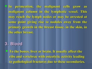  In permeation, the malignant cells grow asIn permeation, the malignant cells grow as
malignant column in the lymphatic vessel. Thismalignant column in the lymphatic vessel. This
may reach the lymph nodes or may be arrested atmay reach the lymph nodes or may be arrested at
some point giving rise to nodules away from thesome point giving rise to nodules away from the
primary growth in the breast tissue, in the skin, inprimary growth in the breast tissue, in the skin, in
the other breast.the other breast.
 To the bones, liver or brain. It usually affect theTo the bones, liver or brain. It usually affect the
ribs and vertebrae with osteolytic activity leadingribs and vertebrae with osteolytic activity leading
to pathological fractures due to these secondaries.to pathological fractures due to these secondaries.
3. Blood3. Blood
 