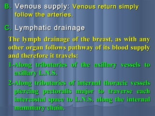 B.B. Venous supply:Venous supply: Venous return simplyVenous return simply
follow the arteries.follow the arteries.
The lymph drainage of the breast, as with anyThe lymph drainage of the breast, as with any
other organ follows pathway of its blood supplyother organ follows pathway of its blood supply
and therefore it travels:and therefore it travels:
C.C. Lymphatic drainageLymphatic drainage
1-Along tributaries of the axillary vessels to1-Along tributaries of the axillary vessels to
axillary L.N.S.axillary L.N.S.
2-Along tributaries of internal thoracic vessels2-Along tributaries of internal thoracic vessels
piercing pectoralis major to traverse eachpiercing pectoralis major to traverse each
intercostal space to L.N.S. along the internalintercostal space to L.N.S. along the internal
mammary chain.mammary chain.
 