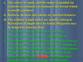 i.i. The course is rapid, and the tumor is painful (inThe course is rapid, and the tumor is painful (in
contrast to common carcinoma of the breast whichcontrast to common carcinoma of the breast which
is usually painless).is usually painless).
ii.ii. Redness, hotness and edema are marked features.Redness, hotness and edema are marked features.
iii.iii. The axillary lymph nodes are usually enlarged.The axillary lymph nodes are usually enlarged.
Retraction of nipple may he found. Diagnosis mayRetraction of nipple may he found. Diagnosis may
be helped by noticing that:be helped by noticing that:
1.1. The edema is marked and more extensive.The edema is marked and more extensive.
2.2. Pyrexia and leucocytosis are usually absent.Pyrexia and leucocytosis are usually absent.
3.3. No response to antibiotics. The Prognosis is alwaysNo response to antibiotics. The Prognosis is always
bad and patients usually die within few months ofbad and patients usually die within few months of
onset. Hormonal therapy, termination of pregnancyonset. Hormonal therapy, termination of pregnancy
and ovariectomy may give some improvement.and ovariectomy may give some improvement.
Radical mastectomyRadical mastectomy contraindicated.contraindicated.
Fortunately this is a rare type of carcinoma.Fortunately this is a rare type of carcinoma.
 