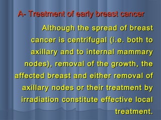 A- Treatment of early breast cancerA- Treatment of early breast cancer
Although the spread of breastAlthough the spread of breast
cancer is centrifugal (i.e. both tocancer is centrifugal (i.e. both to
axillary and to internal mammaryaxillary and to internal mammary
nodes), removal of the growth, thenodes), removal of the growth, the
affected breast and either removal ofaffected breast and either removal of
axillary nodes or their treatment byaxillary nodes or their treatment by
irradiation constitute effective localirradiation constitute effective local
treatment.treatment.
 