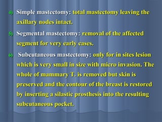 4)4) Simple mastectomy:Simple mastectomy: total mastectomy leaving thetotal mastectomy leaving the
axillary nodes intact.axillary nodes intact.
5)5) Segmental mastectomy:Segmental mastectomy: removal of the affectedremoval of the affected
segment for very early cases.segment for very early cases.
6)6) Subcutaneous mastectomy:Subcutaneous mastectomy: only for in sites lesiononly for in sites lesion
which is very small in size with micro invasion. Thewhich is very small in size with micro invasion. The
whole of mammary T. is removed but skin iswhole of mammary T. is removed but skin is
preserved and the contour of the breast is restoredpreserved and the contour of the breast is restored
by inserting a silastic prosthesis into the resultingby inserting a silastic prosthesis into the resulting
subcutaneous pocket.subcutaneous pocket.
 