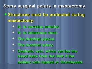 Some surgical points in mastectomySome surgical points in mastectomy
 Structures must be protected duringStructures must be protected during
mastectomy:mastectomy:
 N. to serratus anterior.N. to serratus anterior.
 N. to latissimus dorsi.N. to latissimus dorsi.
 The brachial plexus.The brachial plexus.
 The brachial artery.The brachial artery.
 Cephalic vein: which carries theCephalic vein: which carries the
blood back from the limb if theblood back from the limb if the
axillary vein ligated or thrombosed.axillary vein ligated or thrombosed.
 