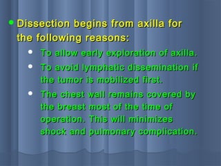  Dissection begins from axilla forDissection begins from axilla for
the following reasons:the following reasons:
 To allow early exploration of axilla.To allow early exploration of axilla.
 To avoid lymphatic dissemination ifTo avoid lymphatic dissemination if
the tumor is mobilized first.the tumor is mobilized first.
 The chest wall remains covered byThe chest wall remains covered by
the breast most of the time ofthe breast most of the time of
operation. This will minimizesoperation. This will minimizes
shock and pulmonary complication.shock and pulmonary complication.
 