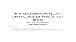 Presenting Prosthetic/Orthotic case during
Clinical case presentation by BPO fourth year
students
Abhishek Tripathi, Lect. Prosth., NILD Kolkata.
Email: abhishekpo2013@gmail.com
Ref:
• AAOS atlas of orthoses and assistive devices, fourth edition
• https://cvirendovasc.springeropen.com/submission-guidelines/preparing-your-manuscript/case-report
 