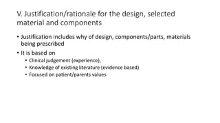 V. Justification/rationale for the design, selected
material and components
• Justification includes why of design, components/parts, materials
being prescribed
• It is based on
• Clinical judgement (experience),
• Knowledge of existing literature (evidence based)
• Focused on patient/parents values
 