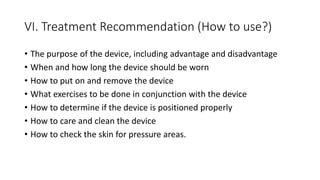 VI. Treatment Recommendation (How to use?)
• The purpose of the device, including advantage and disadvantage
• When and how long the device should be worn
• How to put on and remove the device
• What exercises to be done in conjunction with the device
• How to determine if the device is positioned properly
• How to care and clean the device
• How to check the skin for pressure areas.
 